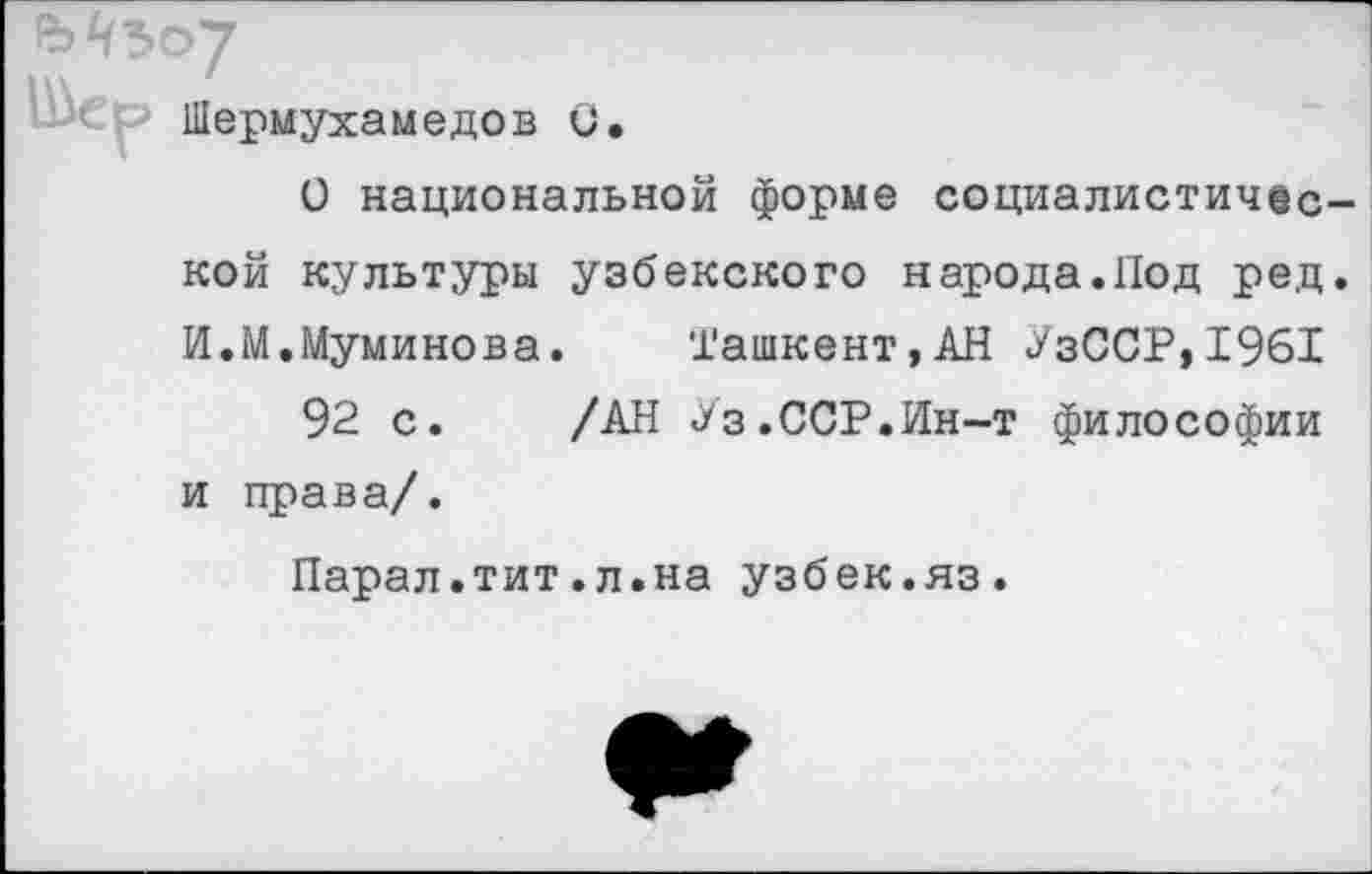 ﻿Шермухамедов 0.
О национальной форме социалистической культуры узбекского народа.Под ред. И.М.Муминова. '1'ашкент,АН УзССР,1961
92 с. /АН Уз.ССР.Ин-т философии и права/.
Парал.тит.л.на узбек.яз.